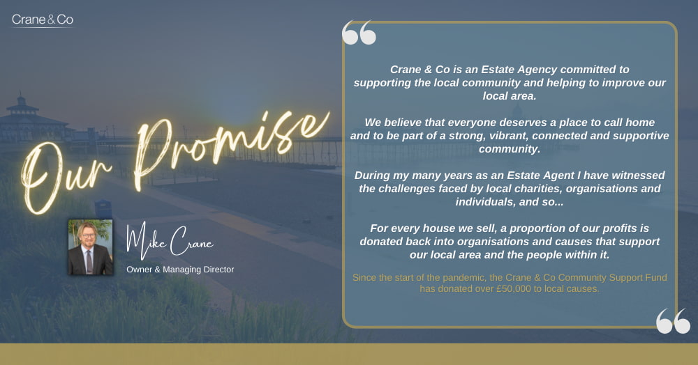 Our Promise by Mike Crane, owner and managing director -Crane & Co is an Estate Agency committed to supporting the local community and helping to improve our local area.  We believe that everyone deserves a place to call home and to be part of a strong, vibrant, connected and supportive community.  During my many years as an Estate Agent I have witnessed the challenges faced by local charities, organisations and individuals, and so...  For every house we sell, a proportion of our profits is donated back into organisations and causes that support our local area and the people within it.  Since the start of the pandemic, the Crane & Co Community Support Fund has donated over £50,000 to local causes.